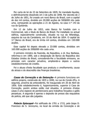 Por carta de lei de 23 de Setembro de 1829, foi mandado liquidar,
e definitivamente dissolvido em 3 de julho de 1848. Por decreto de 2
de Julho de 1851, foi creado um novo Banco do Brasil, com o capital
de dez mil contos, dividido em 20:000 acções de 500$000 réis cada
uma, começando as operações a 21 de Agosto, na casa n.º 143 da
rua da Quitanda.
Em 12 de Julho de 1853, este Banco foi fundido com o
Commercial, sob o titulo do Banco do Brasil. Foi installado no actual
edificio, especialmente construido, situado na rua da Alfandega,
esquina da rua da Candelaria, em 10 de Abril de 1854. O capital do
3.º Banco do Brasil, era de trinta mil contos, divididos em 150:000
acções.
Esse capital foi depois elevado a 33:000 contos, divididos em
165:000 acções de 200$000 réis cada uma.
O primeiro ministro da Fazenda, da Republica, o dr. Ruy Barbosa,
reformou-o em 1890, sob a designação de Banco da Republica dos
Estados Unidos do Brasil, concedendo-lhe a faculdade emissora, ao
principio com caracter privativo, ampliando-a depois a outros
estabelecimentos de credito.
Foi o abuso d’esta faculdade que produziu o ensilhamento, causa
do atrazo e do descredito das finanças brasileiras.
Casas de Correcção e de Detenção—A primeira funcciona em
edificio proprio, construido de 1835 a 1840, na rua do Conde d’Eu. A
segunda, proxima da antecedente, foi inaugurada em 20 de Abril de
1856. Este estabelecimento é, hygienicamente, superior á Casa de
Correcção, porém ambos estão mal situados. A primeira d’estas
casas é uma especie de penitenciaria para trabalhos forçados e galés
perpetuas. A segunda é apenas o deposito de presos das esquadras
de policia, até que são julgados.
Palacio Episcopal—Foi edificado de 1701 a 1715, pelo bispo D.
Francisco de S. Jeronymo, no local da ermida da Conceição e de
 