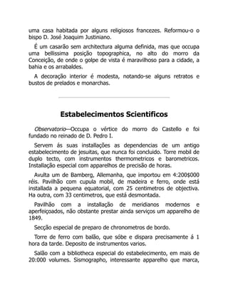 uma casa habitada por alguns religiosos francezes. Reformou-o o
bispo D. José Joaquim Justiniano.
É um casarão sem architectura alguma definida, mas que occupa
uma bellissima posição topographica, no alto do morro da
Conceição, de onde o golpe de vista é maravilhoso para a cidade, a
bahia e os arrabaldes.
A decoração interior é modesta, notando-se alguns retratos e
bustos de prelados e monarchas.
Estabelecimentos Scientificos
Observatorio—Occupa o vértice do morro do Castello e foi
fundado no reinado de D. Pedro I.
Servem ás suas installações as dependencias de um antigo
estabelecimento de jesuitas, que nunca foi concluido. Torre mobil de
duplo tecto, com instrumentos thermometricos e barometricos.
Installação especial com apparelhos de precisão de horas.
Avulta um de Bamberg, Allemanha, que importou em 4:200$000
réis. Pavilhão com cupula mobil, de madeira e ferro, onde está
installada a pequena equatorial, com 25 centimetros de objectiva.
Ha outra, com 33 centimetros, que está desmontada.
Pavilhão com a installação de meridianos modernos e
aperfeiçoados, não obstante prestar ainda serviços um apparelho de
1849.
Secção especial de preparo de chronometros de bordo.
Torre de ferro com balão, que sóbe e dispara precisamente á 1
hora da tarde. Deposito de instrumentos varios.
Salão com a bibliotheca especial do estabelecimento, em mais de
20:000 volumes. Sismographo, interessante apparelho que marca,
 
