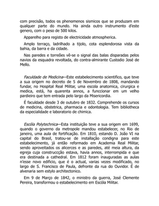 com precisão, todos os phenomenos sismicos que se produzam em
qualquer parte do mundo. Ha ainda outro instrumento d’este
genero, com o peso de 500 kilos.
Apparelho para registo de electricidade atmospherica.
Amplo terraço, ladrilhado a tijolo, cota esplendorosa vista da
bahia, da barra e da cidade.
Nas paredes e torreões vê-se o signal das balas disparadas pelos
navios da esquadra revoltada, do contra-almirante Custodio José de
Mello.
Faculdade de Medicina—Este estabelecimento scientifico, que teve
a sua origem no decreto de 5 de Novembro de 1808, mandando
fundar, no Hospital Real Militar, uma escola anatomica, cirurgica e
medica, está, ha quarenta annos, a funccionar em um velho
pardieiro que tem entrada pelo largo da Misericordia.
É faculdade desde 3 de outubro de 1832. Comprehende os cursos
de medicina, obstetrica, pharmacia e odontologia. Tem bibliotheca
da especialidade e laboratorio de chimica.
Escóla Polytechnica—Esta instituição teve a sua origem em 1699,
quando o governo da metropole mandou estabelecer, no Rio de
janeiro, uma aula de fortificação. Em 1810, estando D. João VI na
capital do Brasil, tratou-se de installação condigna para este
estabelecimento, já então reformado em Academia Real Militar,
sendo aproveitados os alicerces e as paredes, até meia altura, da
egreja cuja construccção estava, havia annos, interrompida e que
era destinada a cathedral. Em 1812 foram inauguradas as aulas
n’esse novo edificio, que é o actual, varias vezes modificado, no
largo de S. Francisco de Paula, defronte da rua do Ouvidor. É de
alvenaria sem estylo architectonico.
Em 9 de Março de 1842, o ministro da guerra, José Clemente
Pereira, transformou o estabelecimento em Escóla Militar.
 