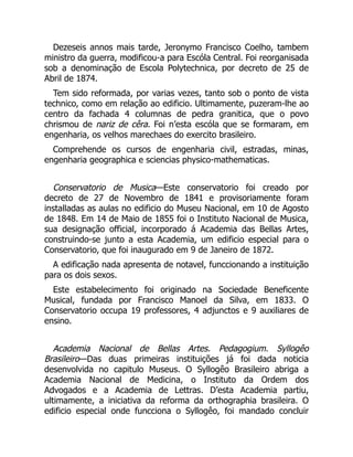Dezeseis annos mais tarde, Jeronymo Francisco Coelho, tambem
ministro da guerra, modificou-a para Escóla Central. Foi reorganisada
sob a denominação de Escola Polytechnica, por decreto de 25 de
Abril de 1874.
Tem sido reformada, por varias vezes, tanto sob o ponto de vista
technico, como em relação ao edificio. Ultimamente, puzeram-lhe ao
centro da fachada 4 columnas de pedra granitica, que o povo
chrismou de nariz de cêra. Foi n’esta escóla que se formaram, em
engenharia, os velhos marechaes do exercito brasileiro.
Comprehende os cursos de engenharia civil, estradas, minas,
engenharia geographica e sciencias physico-mathematicas.
Conservatorio de Musica—Este conservatorio foi creado por
decreto de 27 de Novembro de 1841 e provisoriamente foram
installadas as aulas no edificio do Museu Nacional, em 10 de Agosto
de 1848. Em 14 de Maio de 1855 foi o Instituto Nacional de Musica,
sua designação official, incorporado á Academia das Bellas Artes,
construindo-se junto a esta Academia, um edificio especial para o
Conservatorio, que foi inaugurado em 9 de Janeiro de 1872.
A edificação nada apresenta de notavel, funccionando a instituição
para os dois sexos.
Este estabelecimento foi originado na Sociedade Beneficente
Musical, fundada por Francisco Manoel da Silva, em 1833. O
Conservatorio occupa 19 professores, 4 adjunctos e 9 auxiliares de
ensino.
Academia Nacional de Bellas Artes. Pedagogium. Syllogêo
Brasileiro—Das duas primeiras instituições já foi dada noticia
desenvolvida no capitulo Museus. O Syllogêo Brasileiro abriga a
Academia Nacional de Medicina, o Instituto da Ordem dos
Advogados e a Academia de Lettras. D’esta Academia partiu,
ultimamente, a iniciativa da reforma da orthographia brasileira. O
edificio especial onde funcciona o Syllogêo, foi mandado concluir
 