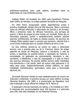 professora-substituta, para cada cadeira, escolhida entre as
diplomadas de mais brilhantes provas.
Collegio Militar—Foi fundado, em 1880, pelo Conselheiro Thomaz
José Coelho de Almeida, no antigo palacete do Barão de Mesquita.
Em 1891 foram inauguradas vastas dependencias juntas á
primitiva installação. Abriga cêrca de 600 alumnos, filhos e primeiros
netos de officiaes effectivos e reformados do Exercito e da Armada,
filhos e primeiros netos de officiaes honorarios, por serviços de
guerra; e filhos de praças de pret mortas em combate. Estes são os
internados gratuitos; porém o estabelecimento tambem admitte
alumnos contribuintes, de todas as classes sociaes. Os alumnos do
Collegio Militar podem seguir a carreira que quizerem, valendo-lhes o
curso d’esta instituição para as escólas militares de terra e mar.
Os dois edificios elevam-se ao centro de vasto e arborisado
terreno, com a entrada pela rua de S. Francisco Xavier. No antigo
palacete do Barão de Mesquita, visita-se a secretaria, a sala de
armas, a repartição do quartel-mestre, a repartição do material, a
arrecadação, os gabinetes do commandante, secretario e sub-
secretario, a bibliotheca, a sala da congregação e a sala de honra
dos alumnos distinctos. No grande edificio annexo estão installados
tres dormitorios a 130 camas, álem de outros mais pequenos e 23
salas para aulas. Independentemente d’estes edificios, ha vasta
installação hydrotherapica, gymnastica, usina para a illuminação
electrica, etc.
Gymnasio Nacional—Divide-se este estabelecimento de ensino em
Internato e Externato. O primeiro occupa um vasto edificio na praça
Marechal Deodoro. Até 1889, e á proclamação da Republica, teve
esta instituição o titulo official de Collegio de D. Pedro II.
É destinado a formar bachareis em lettras, e foi fundado em 1837.
O internato tem accommodações para 150 alumnos e o externato
para 290. Este está installado na rua Marechal Floriano.
 