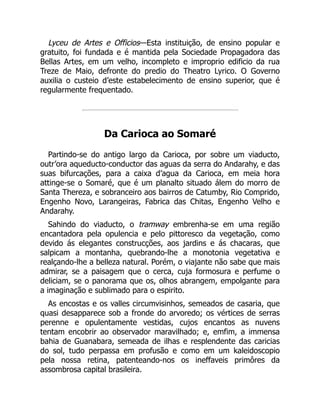 Lyceu de Artes e Officios—Esta instituição, de ensino popular e
gratuito, foi fundada e é mantida pela Sociedade Propagadora das
Bellas Artes, em um velho, incompleto e improprio edificio da rua
Treze de Maio, defronte do predio do Theatro Lyrico. O Governo
auxilia o custeio d’este estabelecimento de ensino superior, que é
regularmente frequentado.
Da Carioca ao Somaré
Partindo-se do antigo largo da Carioca, por sobre um viaducto,
outr’ora aqueducto-conductor das aguas da serra do Andarahy, e das
suas bifurcações, para a caixa d’agua da Carioca, em meia hora
attinge-se o Somaré, que é um planalto situado álem do morro de
Santa Thereza, e sobranceiro aos bairros de Catumby, Rio Comprido,
Engenho Novo, Larangeiras, Fabrica das Chitas, Engenho Velho e
Andarahy.
Sahindo do viaducto, o tramway embrenha-se em uma região
encantadora pela opulencia e pelo pittoresco da vegetação, como
devido ás elegantes construcções, aos jardins e ás chacaras, que
salpicam a montanha, quebrando-lhe a monotonia vegetativa e
realçando-lhe a belleza natural. Porém, o viajante não sabe que mais
admirar, se a paisagem que o cerca, cuja formosura e perfume o
deliciam, se o panorama que os, olhos abrangem, empolgante para
a imaginação e sublimado para o espirito.
As encostas e os valles circumvisinhos, semeados de casaria, que
quasi desapparece sob a fronde do arvoredo; os vértices de serras
perenne e opulentamente vestidas, cujos encantos as nuvens
tentam encobrir ao observador maravilhado; e, emfim, a immensa
bahia de Guanabara, semeada de ilhas e resplendente das caricias
do sol, tudo perpassa em profusão e como em um kaleidoscopio
pela nossa retina, patenteando-nos os ineffaveis primôres da
assombrosa capital brasileira.
 