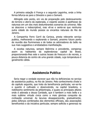 A primeira estação é França e a segunda Lagoinha, onde a linha
ferrea bifurca-se para o Silvestre e para o Somaré.
Attingido este ponto, em via de preparação pelo desbravamento
do terreno e aterro da esplanada, o viajante assiste á apotheose da
natureza em um dos mais deslumbrantes scenarios do universo. Não
se descreve o indescriptivel, mas vê-se e sente-se que nenhuma
outra cidade do mundo possúe os encantos naturaes do Rio de
Janeiro.
A Companhia Ferro Carril da Carioca, presta relevante serviço
publico, melhorando e explorando o Somaré, proximo futuro ponto
de reunião dos fluminenses e de todos os admiradores do bello na
sua mais suggestiva e arrebatadora manifestação.
A excelsa natureza, sempre libérrima e previdente, compensa
assim os habitantes da esplendorosa capital do Brasil,
proporcionando-lhes este e outros locaes de frescura e de recreio, a
pouca distancia do centro de uma grande cidade, cuja temperatura é
geralmente cálida.
Assistencia Publica
Seria negar a verdade escrever que não ha deficiencias no serviço
de assistencia publica, no Rio de Janeiro. Pelo conhecimento d’este e
do capitulo seguinte, que trata da beneficencia particular, ver-se-ha
o quanto é cultivado e desenvolvido, na capital brasileira, o
nobilissimo sentimento da philantropia, e quaes os principaes altares
onde é adorada a deusa Caridade, que é tambem a mais bella e a
mais sublime virtude civica como a mais gloriosa conquista da
civilisação universal. As lacunas desapparecerão, gradualmente,
pelos esforços combinados dos elementos officiaes, das associações
beneficentes e da iniciativa particular, sempre sollicita e generosa na
 