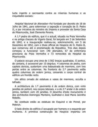 lucta ingente e sacrosanta contra as miserias humanas e as
iniquidades sociaes.
Hospital Nacional de Alienados—Foi fundado por decreto de 18 de
Julho de 1841, para solemnisar a sagração e coroação de D. Pedro
II, e por iniciativa do ministro do Imperio e provedor da Santa Casa
de Misericordia, José Clemente Pereira.
A 1.ª pedra do edificio, que é o actual, situado na Praia Vermelha
e na antiga chacara do Vigario Geral, foi lançada em 3 de Setembro
de 1842, e a inauguração realisou-se, solemnemente, em 5 de
Dezembro de 1852, com o titulo official de Hospicio de D. Pedro II,
que conservou até á proclamação da Republica. Tres dias depois
começou a funccionar com 140 alienados, 67 da enfermaria
provisoria da Praia Vermelha e 73 removidos do Hospital da
Misericordia.
O palacio occupa uma area de 1:562 braças quadradas. O portico,
de cantaria, é accessivel por 10 degráus. 4 columnas de pedra, com
capiteis doricos, sustentam uma balaustrada de marmore, com tres
portas entre as columnas. Na frontaria do 2.º pavimento estão
quatro columnas de ordem jonica, coroando o corpo central do
edificio um frontão recto.
Um attico ornado de estatuas e vasos de marmore, occulta o
telhado.
A architectura do 1.º pavimento é de ordem dorica, com vinte
janellas de peitoril, nos corpos lateraes, e a do 2.º andar é de ordem
jonica, tambem com 20 janellas. O desenho d’este monumento é
dos architectos Domingos Monteiro, Guilhobel e José Maria Jacintho
Rebello.
No vestibulo estão as estatuas de Esquirol e de Pinnel, por
Pettrich.
O lado direito do edificio é occupado por homens e o esquerdo por
mulheres. A primitiva construcção do Hospicio importou em
 