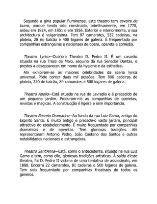 Segundo a giria popular fluminense, este theatro tem caveira de
burro, porque tendo sido construido, primitivamente, em 1770,
ardeu em 1824, em 1851 e em 1856. Exterior e interiormente, a sua
architectura é vulgarissima. Tem 87 camarotes, 532 cadeiras, na
plateia, 28 no balcão e 400 logares de galeria. É frequentado por
companhias estrangeiras e nacionaes de opera, opereta e comedia.
Theatro Lyrico—Outr’ora Theatro D. Pedro II. É um casarão
situado na rua Treze de Maio, esquina da rua Senador Dantas, e
prestes a desapparecer, em nome da hygiene e da esthetica.
Ahi exhibiram-se as maiores celebridades da scena lyrica
universal. Póde conter duas mil pessôas. Tem 806 cadeiras de
plateia, 220 de balcão, 84 camarotes e 500 logares de galeria.
Theatro Apollo—Está situado na rua do Lavradio e é precedido de
um pequeno jardim. Procuram-n’o as companhias de operetas,
revistas e magicas. A construcção é ligeira e sem importancia.
Theatro Recreio Dramatico—Ao fundo da rua Luiz Gama, antiga do
Espirito Santo. É muito antigo e precede-o vasto jardim, principal
attractivo do estabelecimento. É muito frequentado por companhias
dramaticas e de operetas. Tem gloriosas tradições. Ahi
representaram Antonio Pedro, João Caetano dos Santos e outras
notabilidades nacionaes e estrangeiras.
Theatro Sant’Anna—Está, como o antecedente, situado na rua Luiz
Gama e tem, como elle, gloriosas tradições artisticas. Á saída d’este
theatro, foi D. Pedro II victima de uma tentativa de assassinato, em
1888. Encerra 22 camarotes, 81 cadeiras e 500 logares de galeria.
Tem sido frequentado por companhias theatraes de todos os
generos.
 