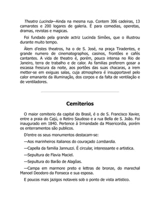 Theatro Lucinda—Ainda na mesma rua. Contem 306 cadeiras, 13
camarotes e 200 logares de galeria. É para comedias, operetas,
dramas, revistas e magicas.
Foi fundado pela grande actriz Lucinda Simões, que o illustrou
durante muito tempo.
Álem d’estes theatros, ha o de S. José, na praça Tiradentes, e
grande numero de cinematographos, casinos, frontões e cafés
cantantes. A vida de theatro é, porém, pouco intensa no Rio de
Janeiro, terra de trabalho e de calor. As familias preferem gosar a
escassa frescura da noite, aos portões das suas chacaras, a irem
metter-se em exiguas salas, cuja atmosphera é insupportavel pelo
calor emanante da illuminação, dos corpos e da falta de ventilação e
de ventiladores.
Cemiterios
O maior cemiterio da capital do Brasil, é o de S. Francisco Xavier,
entre a praia do Cajú, o Retiro Saudoso e a rua Bella de S. João. Foi
inaugurado em 1840. Pertence á Irmandade da Misericordia, porém
os enterramentos são publicos.
D’entre os seus monumentos destacam-se:
—Aos marinheiros italianos do couraçado Lombardia.
—Capella da familia Jannuzzi. É circular, interessante e artistica.
—Sepultura de Flavia Maciel.
—Sepultura do Barão de Alagôas.
—Campa em marmore preto e lettras de bronze, do marechal
Manoel Deodoro da Fonseca e sua esposa.
E poucos mais jazigos notaveis sob o ponto de vista artistico.
 