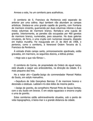 Annexo a este, ha um cemiterio para acatholicos.
O cemiterio de S. Francisco da Penitencia está separado do
anterior por uma collina. Aqui tambem não abundam as campas
artisticas. Destaca-se uma grande capella de granito, com frontaria
de marmore cinzento, guarnecida por duas columnas inteiras e duas
meias columnas de marmore branco. Remata-a uma cupula de
granito. Interiormente, as paredes são occupadas por 460 gavetas
de marmore branco, numeradas, para ossuarios. Ha duas galerias
circulares, de ferro, e uma crypta com numeroso ossuario, disposto
em triplice muralha. Foi inaugurada em 21 de Abril de 1908, e
pertence, como o cemiterio, á Veneravel Ordem Terceira de S.
Francisco da Penitencia.
Á entrada d’este campo santo, primorosamente ajardinado, estão
gravados, em marmore, os seguintes dizeres, a lettras pretas:
—Hoje sois o que nós fômos—.
O cemiterio do Carmo, de propriedade da Ordem de egual nome,
está situado a seguir aos antecedentes, na direcção da cidade. É o
mais pequeno dos tres.
Ha a notar ahi:—Capella-Jazigo do commendador Manoel Mattos
do Souto, em estylo manuelino.
—Sepultura de João Gonçalves Barroso. É de marmore branco e
decorada a estatuas. Ladeiam-n’a dois leões da mesma pedra.
—Jazigo de granito, do conselheiro Manoel Pinto de Sousa Dantas,
com o seu busto em bronze. É em estylo egypciaco e encerra crypta
e urna de granito.
Estes cemiterios estão admiravelmente situados, sob o ponto de
vista topographico, á beira-mar e a grande distancia da cidade.
 