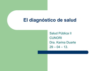 El diagnóstico de salud
Salud Pública II
CUNORI
Dra. Karina Duarte
29 – 04 – 13.
 