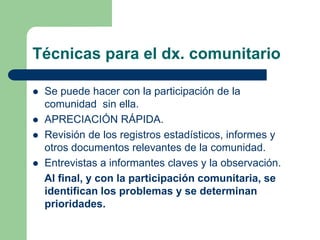Técnicas para el dx. comunitario
 Se puede hacer con la participación de la
comunidad sin ella.
 APRECIACIÓN RÁPIDA.
 Revisión de los registros estadísticos, informes y
otros documentos relevantes de la comunidad.
 Entrevistas a informantes claves y la observación.
Al final, y con la participación comunitaria, se
identifican los problemas y se determinan
prioridades.
 