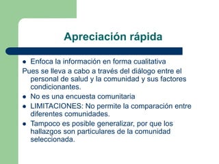 Apreciación rápida
 Enfoca la información en forma cualitativa
Pues se lleva a cabo a través del diálogo entre el
personal de salud y la comunidad y sus factores
condicionantes.
 No es una encuesta comunitaria
 LIMITACIONES: No permite la comparación entre
diferentes comunidades.
 Tampoco es posible generalizar, por que los
hallazgos son particulares de la comunidad
seleccionada.
 