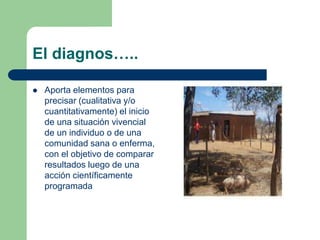 El diagnos…..
 Aporta elementos para
precisar (cualitativa y/o
cuantitativamente) el inicio
de una situación vivencial
de un individuo o de una
comunidad sana o enferma,
con el objetivo de comparar
resultados luego de una
acción científicamente
programada
 
