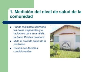 1. Medición del nivel de salud de la
comunidad
 Puede realizarse utilizando
los datos disponibles y el
raciocinio para su análisis.
La Salud Pública colabora:
 Mide el nivel de salud de la
población
 Estudia sus factores
condicionantes
 