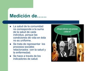 Medición de……
 La salud de la comunidad
no corresponde a la suma
de la salud de cada
individuo, porque las
condiciones de vida en ésta
no es uniforme.
 Se trata de representar los
procesos sociales
relacionados con la salud y
la enfermedad.
 Se hace a través de los
indicadores de salud.
 