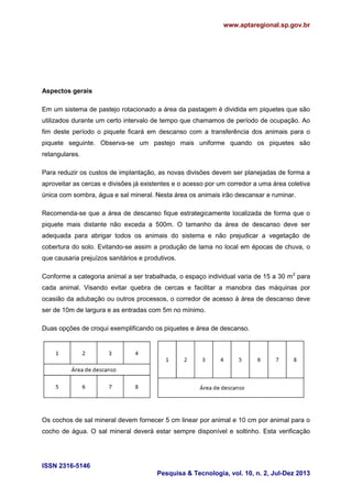 www.aptaregional.sp.gov.br
ISSN 2316-5146
Pesquisa & Tecnologia, vol. 10, n. 2, Jul-Dez 2013
Aspectos gerais
Em um sistema de pastejo rotacionado a área da pastagem é dividida em piquetes que são
utilizados durante um certo intervalo de tempo que chamamos de período de ocupação. Ao
fim deste período o piquete ficará em descanso com a transferência dos animais para o
piquete seguinte. Observa-se um pastejo mais uniforme quando os piquetes são
retangulares.
Para reduzir os custos de implantação, as novas divisões devem ser planejadas de forma a
aproveitar as cercas e divisões já existentes e o acesso por um corredor a uma área coletiva
única com sombra, água e sal mineral. Nesta área os animais irão descansar e ruminar.
Recomenda-se que a área de descanso fique estrategicamente localizada de forma que o
piquete mais distante não exceda a 500m. O tamanho da área de descanso deve ser
adequada para abrigar todos os animais do sistema e não prejudicar a vegetação de
cobertura do solo. Evitando-se assim a produção de lama no local em épocas de chuva, o
que causaria prejuízos sanitários e produtivos.
Conforme a categoria animal a ser trabalhada, o espaço individual varia de 15 a 30 m2
para
cada animal. Visando evitar quebra de cercas e facilitar a manobra das máquinas por
ocasião da adubação ou outros processos, o corredor de acesso à área de descanso deve
ser de 10m de largura e as entradas com 5m no mínimo.
Duas opções de croqui exemplificando os piquetes e área de descanso.
Os cochos de sal mineral devem fornecer 5 cm linear por animal e 10 cm por animal para o
cocho de água. O sal mineral deverá estar sempre disponível e soltinho. Esta verificação
 
