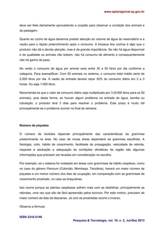 www.aptaregional.sp.gov.br
ISSN 2316-5146
Pesquisa & Tecnologia, vol. 10, n. 2, Jul-Dez 2013
deve ser feita diariamente aproveitando a ocasião para observar a condição dos animais e
da pastagem.
Quanto ao cocho de água devemos prestar atenção ao volume de água do reservatório e a
vazão para o rápido preenchimento após o consumo. A limpeza dos cochos é algo que o
produtor não dá a devida atenção, mas é de grande importância. Se não há água disponível
e de qualidade os animais não bebem, não há consumo de alimento e consequentemente
não há ganho de peso.
No verão o consumo de água por animal varia entre 30 a 50 litros por dia conforme a
categoria. Para exemplificar: Com 50 animais no sistema, o consumo total médio seria de
2.000 litros por dia. A vazão de entrada deverá repor 50% do consumo diário em 2 a 3
horas. Ou seja 1.000 litros.
Recomenda-se que o valor de consumo diário seja multiplicado por 3 (6.000 litros para os 50
animais), pois desta forma, se houver algum problema na entrada de água, bomba ou
tubulação, o produtor terá 3 dias para resolver o problema. Este prazo é muito útil
principalmente se o problema ocorrer no final de semana.
Número de piquetes
O número de divisões depende principalmente das características da gramínea
predominante na área. No caso de novas áreas dependerá da gramínea escolhida. A
fisiologia, ciclo, hábito de crescimento, facilidade de propagação, velocidade de rebrota,
resposta a adubação e adequação às condições climáticas da região são algumas
informações que precisam ser levadas em consideração na escolha.
Por exemplo, se o sistema for instalado em áreas com gramíneas de hábito cespitoso, como
no caso do gênero Panicum (Colonião, Mombaça, Tanzânia), haverá um maior número de
piquetes e um menor número dos dias de ocupação, em comparação com as gramíneas de
crescimento prostrado, no caso as braquiárias.
Isto ocorre porque as plantas cespitosas sofrem mais com as desfolhas, principalmente as
rebrotas, uma vez que são de fácil apreensão pelos bovinos. Por este motivo, precisam de
maior número de dias de descanso. Já com as prostradas ocorre o inverso.
Observe a fórmula:
 