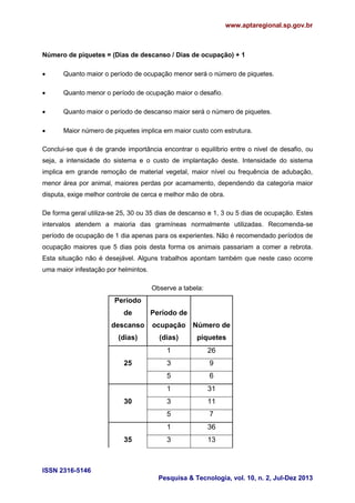 www.aptaregional.sp.gov.br
ISSN 2316-5146
Pesquisa & Tecnologia, vol. 10, n. 2, Jul-Dez 2013
Número de piquetes = (Dias de descanso / Dias de ocupação) + 1
 Quanto maior o período de ocupação menor será o número de piquetes.
 Quanto menor o período de ocupação maior o desafio.
 Quanto maior o período de descanso maior será o número de piquetes.
 Maior número de piquetes implica em maior custo com estrutura.
Conclui-se que é de grande importância encontrar o equilíbrio entre o nivel de desafio, ou
seja, a intensidade do sistema e o custo de implantação deste. Intensidade do sistema
implica em grande remoção de material vegetal, maior nível ou frequência de adubação,
menor área por animal, maiores perdas por acamamento, dependendo da categoria maior
disputa, exige melhor controle de cerca e melhor mão de obra.
De forma geral utiliza-se 25, 30 ou 35 dias de descanso e 1, 3 ou 5 dias de ocupação. Estes
intervalos atendem a maioria das gramíneas normalmente utilizadas. Recomenda-se
período de ocupação de 1 dia apenas para os experientes. Não é recomendado períodos de
ocupação maiores que 5 dias pois desta forma os animais passariam a comer a rebrota.
Esta situação não é desejável. Alguns trabalhos apontam também que neste caso ocorre
uma maior infestação por helmintos.
Observe a tabela:
Período
de
descanso
(dias)
Período de
ocupação
(dias)
Número de
piquetes
1 26
25 3 9
5 6
1 31
30 3 11
5 7
1 36
35 3 13
 