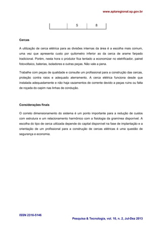 www.aptaregional.sp.gov.br
ISSN 2316-5146
Pesquisa & Tecnologia, vol. 10, n. 2, Jul-Dez 2013
5 8
Cercas
A utilização de cerca elétrica para as divisões internas da área é a escolha mais comum,
uma vez que apresenta custo por quilometro inferior ao da cerca de arame farpado
tradicional. Porém, nesta hora o produtor fica tentado a economizar no eletrificador, painel
fotovoltaico, baterias, isoladores e outras peças. Não vale a pena.
Trabalhe com peças de qualidade e consulte um profissional para a construção das cercas,
proteção contra raios e adequado aterramento. A cerca elétrica funciona desde que
instalada adequadamente e não haja vazamentos de corrente devido a peças ruins ou falta
de roçada do capim nas linhas de condução.
Considerações finais
O correto dimensionamento do sistema é um ponto importante para a redução de custos
com estrutura e um relacionamento harmônico com a fisiologia da gramínea disponível. A
escolha do tipo de cerca utilizada depende do capital disponível na fase de implantação e a
orientação de um profissional para a construção de cercas elétricas é uma questão de
segurança e economia.
 