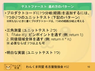 わんくま同盟 名古屋勉強会 #32 10
テストファースト: 進め方のパターン
•プロダクトコードに1つ分岐(経路)を追加するには、
1つか2つのユニットテスト (下記のパターン)
※何もないときに書くプロダクトコードは、1つめの経路(分岐)と考える
•三角測量 (ユニットテスト 2つ)
1. 「Fake it!」ピンポイントを通す (例: return 1;)
2. 同値領域全体を通す (例: return n * n;)
※ 必要ならば 3つ以上も可
•明白な実装 (ユニットテスト 1つ)
 