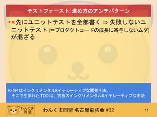わんくま同盟 名古屋勉強会 #32 11
テストファースト: 進め方のアンチパターン
•×先にユニットテストを全部書く ⇒ 失敗しないユ
ニットテスト (＝プロダクトコードの成長に寄与しないムダ)
が混ざる
※XPはインクリメンタル&イテレーティブな開発手法。
そこで生まれたTDDは、究極のインクリメンタル&イテレーティブな手法
 