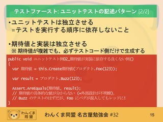 わんくま同盟 名古屋勉強会 #32 15
テストファースト: ユニットテストの記述パターン [2/2]
•ユニットテストは独立させる
=テストを実行する順序に依存しないこと
•期待値と実装は独立させる
※期待値が複雑でも、必ずテストコード側だけで生成する
public void ユニットテスト例02_期待値が実装に依存する良くない例()
{
var 期待値 = this.Create期待値(プロダクト.Foo(123));
var result = プロダクト.Buzz(123);
Assert.AreEquals(期待値, result);
// 期待値の具体的な値が分からない (=外部設計が不明瞭)。
// Buzz のテストのはずだが、Foo にバグが混入してもレッドに!
}
 