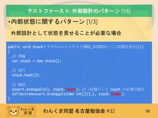 わんくま同盟 名古屋勉強会 #32 16
テストファースト: 外部設計のパターン [1/6]
•内部状態に関するパターン [1/3]
外部設計として状態を見せることが必要な場合
public void Stackクラスのユニットテスト例01_外部設計として状態を見せる()
{
// 準備
var stack = new Stack();
// 実行
stack.Push(3);
// 検証
Assert.AreEquals(1, stack.Count); // ←仕様として Count が必要な場合
CollectionAssert.AreEquals(new int[]{3,}, stack.Items);
}
 