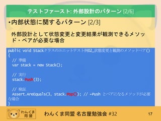 わんくま同盟 名古屋勉強会 #32 17
テストファースト: 外部設計のパターン [2/6]
•内部状態に関するパターン [2/3]
外部設計として状態変更と変更結果が観測できるメソッ
ド・ペアが必要な場合
public void Stackクラスのユニットテスト例02_状態変更と観測のメソッドペア()
{
// 準備
var stack = new Stack();
// 実行
stack.Push(3);
// 検証
Assert.AreEquals(3, stack.Pop()); // ←Push とペアになるメソッドが必要
な場合
}
 