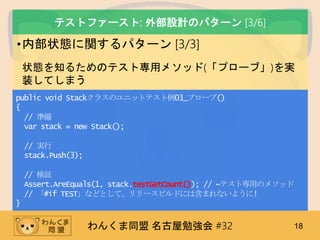 わんくま同盟 名古屋勉強会 #32 18
テストファースト: 外部設計のパターン [3/6]
•内部状態に関するパターン [3/3]
状態を知るためのテスト専用メソッド(「プローブ」)を実
装してしまう
public void Stackクラスのユニットテスト例03_プローブ()
{
// 準備
var stack = new Stack();
// 実行
stack.Push(3);
// 検証
Assert.AreEquals(1, stack.testGetCount()); // ←テスト専用のメソッド
// 「#if TEST」などとして、リリースビルドには含まれないように!
}
 