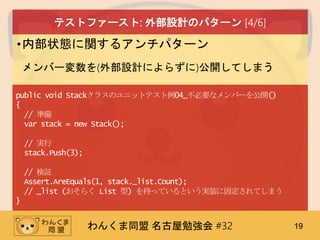 わんくま同盟 名古屋勉強会 #32 19
テストファースト: 外部設計のパターン [4/6]
•内部状態に関するアンチパターン
メンバー変数を(外部設計によらずに)公開してしまう
public void Stackクラスのユニットテスト例04_不必要なメンバーを公開()
{
// 準備
var stack = new Stack();
// 実行
stack.Push(3);
// 検証
Assert.AreEquals(1, stack._list.Count);
// _list (おそらく List 型) を持っているという実装に固定されてしまう
}
 