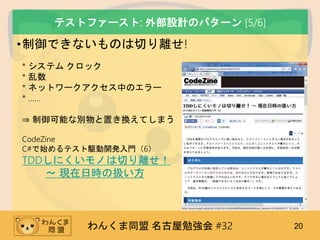 わんくま同盟 名古屋勉強会 #32 20
テストファースト: 外部設計のパターン [5/6]
•制御できないものは切り離せ!
* システム クロック
* 乱数
* ネットワークアクセス中のエラー
* ……
⇒ 制御可能な別物と置き換えてしまう
CodeZine
C#で始めるテスト駆動開発入門（6）
TDDしにくいモノは切り離せ！
～ 現在日時の扱い方
 
