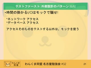 わんくま同盟 名古屋勉強会 #32 21
テストファースト: 外部設計のパターン [6/6]
•時間の掛かるI/Oはモックで騙せ!
*ネットワーク アクセス
*データベース アクセス
アクセスそのものをテストする以外は、モックを使う
 