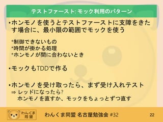 わんくま同盟 名古屋勉強会 #32 22
テストファースト: モック利用のパターン
•ホンモノを使うとテストファーストに支障をきた
す場合に、最小限の範囲でモックを使う
*制御できないもの
*時間が掛かる処理
*ホンモノが間に合わないとき
•モックもTDDで作る
•ホンモノを受け取ったら、まず受け入れテスト
⇒ レッドになったら?
ホンモノを直すか、モックをちょっとずつ直す
 