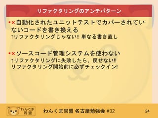 わんくま同盟 名古屋勉強会 #32 24
リファクタリングのアンチパターン
•×自動化されたユニットテストでカバーされてい
ないコードを書き換える
↑リファクタリングじゃない!! 単なる書き直し
•×ソースコード管理システムを使わない
↑リファクタリングに失敗したら、戻せない!!
リファクタリング開始前に必ずチェックイン!
 