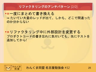 わんくま同盟 名古屋勉強会 #32 25
リファクタリングのアンチパターン [2/2]
•×一度にまとめて書き換える
⇒ たいてい大量のレッドが出て、しかも、どこで間違った
のか分からない
•×リファクタリング中に外部設計を変更する
プロダクトコードの書き忘れに気付いても、先にテストを
追加してから!
 