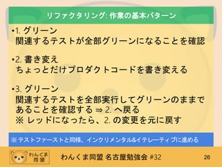 わんくま同盟 名古屋勉強会 #32 26
リファクタリング: 作業の基本パターン
•1. グリーン
関連するテストが全部グリーンになることを確認
•2. 書き変え
ちょっとだけプロダクトコードを書き変える
•3. グリーン
関連するテストを全部実行してグリーンのままで
あることを確認する ⇒ 2. へ戻る
※ レッドになったら、2. の変更を元に戻す
※テストファーストと同様、インクリメンタル&イテレーティブに進める
 