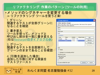 わんくま同盟 名古屋勉強会 #32 28
リファクタリング: 作業のパターン [ツールの利用]
•メソッドのシグネチャーを変更する場合
⇒ リファクタリング ツールを使うと楽!
1. グリーン
関連するテストが全部グリーンに
なることを確認
2. 書き変え
ツールを使って、メソッドと
呼び出し部分を一気に書き変える
(右はResharperのダイアログの例)
3. グリーン
関連するテストを全部実行して
グリーンのままであることを確認
4. [引数を追加した場合]
追加した引数に対する実装を
テストファースト
 