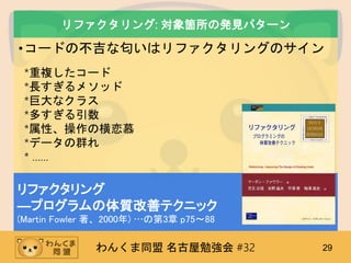 わんくま同盟 名古屋勉強会 #32 29
リファクタリング: 対象箇所の発見パターン
•コードの不吉な匂いはリファクタリングのサイン
*重複したコード
*長すぎるメソッド
*巨大なクラス
*多すぎる引数
*属性、操作の横恋慕
*データの群れ
* ……
リファクタリング
―プログラムの体質改善テクニック
(Martin Fowler 著、2000年) …の第3章 p75～88
 