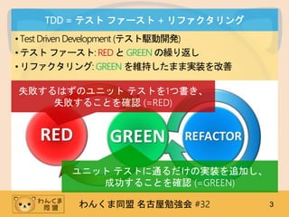 わんくま同盟 名古屋勉強会 #32 3
TDD = テスト ファースト + リファクタリング
•Test Driven Development (テスト駆動開発)
•テスト ファースト: RED とGREEN の繰り返し
•リファクタリング: GREEN を維持したまま実装を改善
失敗するはずのユニット テストを1つ書き、
失敗することを確認 (=RED)
ユニット テストに通るだけの実装を追加し、
成功することを確認 (=GREEN)
 