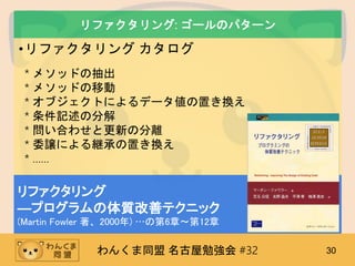 わんくま同盟 名古屋勉強会 #32 30
リファクタリング: ゴールのパターン
•リファクタリング カタログ
* メソッドの抽出
* メソッドの移動
* オブジェクトによるデータ値の置き換え
* 条件記述の分解
* 問い合わせと更新の分離
* 委譲による継承の置き換え
* ……
リファクタリング
―プログラムの体質改善テクニック
(Martin Fowler 著、2000年) …の第6章～第12章
 