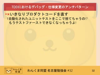 わんくま同盟 名古屋勉強会 #32 32
TDDにおけるデバッグ・仕様変更のアンチパターン
•×いきなりプロダクトコードを直す
↑自動化されたユニットテストをここで捨てちゃうの!?
もうテストファーストできなくなっちゃうよ!
 