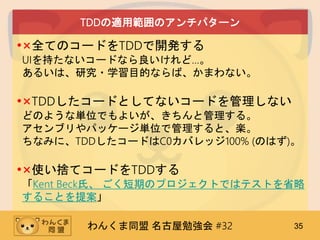 わんくま同盟 名古屋勉強会 #32 35
TDDの適用範囲のアンチパターン
•×全てのコードをTDDで開発する
UIを持たないコードなら良いけれど…。
あるいは、研究・学習目的ならば、かまわない。
•×TDDしたコードとしてないコードを管理しない
どのような単位でもよいが、きちんと管理する。
アセンブリやパッケージ単位で管理すると、楽。
ちなみに、TDDしたコードはC0カバレッジ100% (のはず)。
•×使い捨てコードをTDDする
「Kent Beck氏、 ごく短期のプロジェクトではテストを省略
することを提案」
 