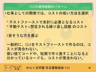 わんくま同盟 名古屋勉強会 #32 36
TDDの適用範囲のパターン
•仕事としての開発では、コストの低い方法を選択
* テストファーストで余計に必要となるコスト
* 手動テスト×想定される繰り返し回数 のコスト
↑安そうな方を選ぶ
一般的に、GUIをテストファーストで作るのは、コ
ストが見合わない。
使い捨てコードや、短期で作り直すことになると
分かっているコードも、コストが見合わない。
 