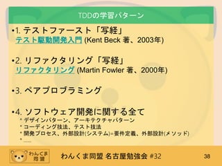 わんくま同盟 名古屋勉強会 #32 38
TDDの学習パターン
•1. テストファースト「写経」
テスト駆動開発入門 (Kent Beck 著、2003年)
•2. リファクタリング「写経」
リファクタリング (Martin Fowler 著、2000年)
•3. ペアプロブラミング
•4. ソフトウェア開発に関する全て
* デザインパターン、アーキテクチャパターン
* コーディング技法、テスト技法
* 開発プロセス、外部設計(システム)=要件定義、外部設計(メソッド)
* ……
 