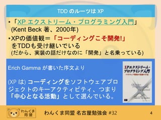 わんくま同盟 名古屋勉強会 #32 4
TDD のルーツは XP
•「XP エクストリーム・プログラミング入門」
(Kent Beck 著、2000年)
•XPの価値観＝「コーディングこそ開発!」
をTDDも受け継いでいる
(だから、実装の話だけなのに「開発」と名乗っている)
Erich Gamma が書いた序文より
(XP は) コーディングをソフトウェアプロ
ジェクトのキーアクティビティ、つまり
「中心となる活動」として選んでいる。
 