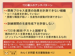 わんくま同盟 名古屋勉強会 #32 40
TDD導入のアンチパターン
•×開発プロセス変更の効果を計測できない組織
* コード品質を計測していない
* 見積り精度が低い = 生産性の変動が計測できない
•×訓練期間の生産性低下を許容しない
•×TDDを(結合)テストと誤解する
既存のテストを置き換えるものではない
(メソッドレベルの外部設計～テストを置き換えるもの)
最初の2つは、どんなプロセス変更であれ(即効性のあるもの以外は)すべて失
敗するパターン。そのような組織は、数字による検討ではなく、ツルの一声で
動くことが多いので、TDDの導入には「ツル」を抱き込むことが必須。
 