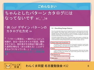 わんくま同盟 名古屋勉強会 #32 6
ごめんなさい
•ちゃんとしたパターン カタログには
なってないです m(_`_)m
* 例: GoF デザイン パターンの
カタログ化方式 ⇒
* 「パターン言語は、一連のちょっとした
知識が、ある一定のスタイルで記述、整列
されており、設計者がその時点で最も適し
た質問を尋ねる（または答える）ことがで
きるようになっている。」 (オブジェクト
指向プログラムのためのパターン言語の使
用)
 