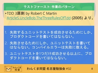 わんくま同盟 名古屋勉強会 #32 8
テストファースト: 作業のパターン
•TDD 3原則 by Robert C Martin
ArticleS.UncleBob.TheThreeRulesOfTdd (2005) より。
1. 失敗するユニットテストを成功させるためにしか、
プロダクトコードを書いてはならない。
2. 失敗させるためにしか、ユニットテストを書いて
はならない。コンパイルエラーは失敗に数える。
3. ユニットテストを1つだけ成功させる以上に、プロ
ダクトコードを書いてはならない。
 