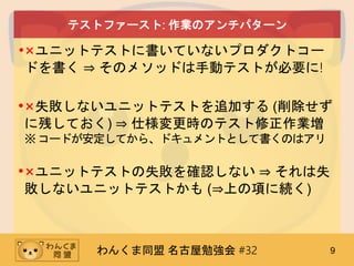 わんくま同盟 名古屋勉強会 #32 9
テストファースト: 作業のアンチパターン
•×ユニットテストに書いていないプロダクトコー
ドを書く ⇒ そのメソッドは手動テストが必要に!
•×失敗しないユニットテストを追加する (削除せず
に残しておく) ⇒ 仕様変更時のテスト修正作業増
※コードが安定してから、ドキュメントとして書くのはアリ
•×ユニットテストの失敗を確認しない ⇒ それは失
敗しないユニットテストかも (⇒上の項に続く)
 