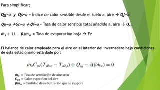Para simplificar;
Qg−a y Qs−a = Índice de calor sensible desde el suelo al aire  Qf−a
Qp−a +Qc−a + Qf−a = Tasa de calor sensible total añadido al aire  𝐐 𝐬𝐧
𝒎 𝒔 + 𝟏 − 𝜷 𝒎 𝒘 = Tasa de evaporación baja  Ev
El balance de calor empleado para el aire en el interior del invernadero bajo condiciones
de esta estacionario está dado por:
𝒎 𝒂 = Tasa de ventilación de aire seco
𝑪 𝒑𝒂 = Calor especifico del aire
𝜷 𝒎 𝒘 =Cantidad de nebulización que se evapora
 