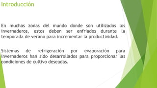 Introducción
En muchas zonas del mundo donde son utilizados los
invernaderos, estos deben ser enfriados durante la
temporada de verano para incrementar la productividad.
Sistemas de refrigeración por evaporación para
invernaderos han sido desarrollados para proporcionar las
condiciones de cultivo deseadas.
 