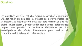 Objetivo
Los objetivos de este estudio fueron desarrollar y examinar
una definición precisa para la eficacia de la refrigeración de
un sistema de nebulización utilizado para enfriar el aire de
efecto invernadero y proporcionar definiciones aproximadas
simples que pueden ser utilizado fácilmente por los
investigadores de efecto invernadero para evaluar el
rendimiento del sistema de nebulización.
 
